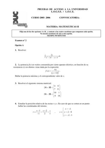 PRUEBAS DE ACCESO A LA UNIVERSIDAD LOGSE  LOCE CURSO 2005 2006 CONVOCATORIA MATERIA MATEMÁTICAS II Elija una de las dos opciones A o B y conteste a las cuatro cuestiones que componen cada opción No mezcle cuestiones de una u otra opción TIEMPO 90 MINUTOS Examen n 2 Opción A 1 Resolver  2x dx x3  3x2  x  3 2 La potencia fx en watios consumida por cierto aparato eléctrico en función de su resistencia x en ohmios viene dada por la expresión f x  4x   x  122 Hallar la potencia máxima y el correspon…