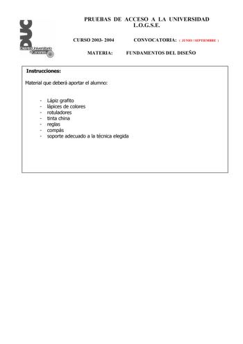 PRUEBAS DE ACCESO A LA UNIVERSIDAD LOGSE CURSO 2003 2004 MATERIA CONVOCATORIA  JUNIO  SEPTIEMBRE  FUNDAMENTOS DEL DISEÑO Instrucciones Material que deberá aportar el alumno  Lápiz grafito  lápices de colores  rotuladores  tinta china  reglas  compás  soporte adecuado a la técnica elegida PRUEBAS DE ACCESO A LA UNIVERSIDAD LOGSE CURSO 2003 2004 MATERIA CONVOCATORIA FUNDAMENTOS DEL DISEÑO Esquema de la prueba Primera Parte 3 opciones a elegir una cualesquiera Segunda Parte 1 opción única Primera …