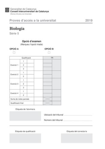 Proves daccés a la universitat Biologia Srie 5 Opció dexamen Marqueu lopció triada OPCIÓ A OPCIÓ B 2019 Exercici 1 Qualificació 1 2 3 1 Exercici 2 2 1 Exercici 3 2 3 1 Exercici 4 2 Suma de notes parcials Qualificació final Etiqueta de lalumnea TR Ubicació del tribunal  Número del tribunal  Etiqueta de qualificació Etiqueta del correctora La prova consta de quatre exercicis Els exercicis 1 i 2 són comuns i obligatoris i els exercicis 3 i 4 estan agrupats en dues opcions A i B de les quals nheu d…