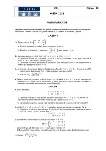 CiUG COM ISIÓN INTERUNIVERS ITARIA DE GALICIA PAU XUÑO 2012 Código 26 MATEMÁTICAS II Responder só aos exercicios dunha das opcións Puntuación máxima dos exercicios de cada opción exercicio 1 3 puntos exercicio 2 3 puntos exercicio 3 2 puntos exercicio 4 2 puntos OPCIÓ A    1 Dada a matriz    1   11 1 a Estuda segundo os valores de  o rango da matriz   1 b Resolve se é posible o sistema     1 para o valor  1   1 2 Dados os puntos 302 1 20 1 13 e    2  a Determina o valor de  para que    e  sexan…