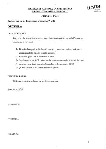 PRUEBAS DE ACCESO A LA UNIVERSIDAD EXAMEN DE ANÁLISIS MUSICAL 11 CURSO 20132014 Realizar una de las dos opciones propuestas A o B OPCIÓN A PRIMERA PARTE Responde a las siguientes preguntas sobre la siguiente partitura y audición marcar también en la partitura 1 Describe la organización formal marcando las áreas tonales principales y especificando la función de cada sección 2 Sefiala la época estilo y autor de la obra 3 Sefiala en el compás 29 cuáles son las notas ornamentales y de qué tipo son …