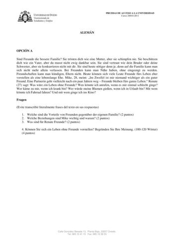 IVERSIDAD DE VIEDO Vicerrectorado de E tudiantes y Empleo PRUEBAS DE ACCESO A LA UNIVERSIDAD Curso 200102011 ALEMÁN OPCIÓN A Sind Freunde die bessere Familie Sie trsten dich wie eine Mutter aber sie schimpfen nie Sie beschtzen dich wie ein Vater aber du musst nicht ewig dankbar sein Sie sind vertraut wie dein Bruder oder deine Schwester aber sie konkurrieren nicht mit dir Sie sind heute ntiger denn je denn auf die Familie kann man sich nicht mehr allein verlassen Bei Freunden kann man Nhe haben…