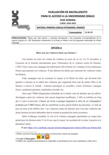 EVALUACIÓN DE BACHILLERATO PARA EL ACCESO A LA UNIVERSIDAD EBAU FASE GENERAL CURSO 20182019 MATERIA PRIMERA LENGUA EXTRANJERA FRANCÉS Convocatoria J U N I O Instrucciones Elegir una sola opción y contestar únicamente a las preguntas correspondientes de la opción elegida A o B Responder únicamente en la hoja en blanco con las preguntas numeradas de forma ordenada OPCIÓN A Dites non aux violences faites aux femmes  Une femme sur trois est victime de violence au cours de sa vie Le 25 novembre  loc…