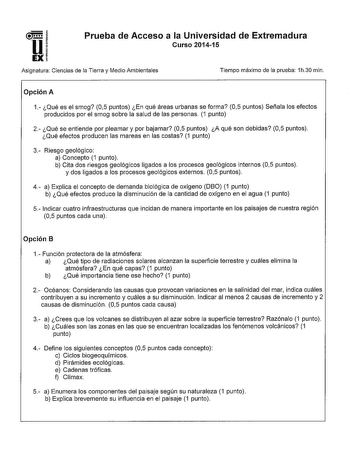 Prueba de Acceso a la Universidad de Extremadura Curso 201415 Asignatura Ciencias de la Tierra y Medio Ambientales Tiempo máximo de la prueba 1h30 min Opción A 1 Qué es el smog 05 puntos En qué áreas urbanas se forma 05 puntos Señala los efectos producidos por el smog sobre la salud de las personas 1 punto 2 Qué se entiende por pleamar y por bajamar 05 puntos A qué son debidas 05 puntos Qué efectos producen las mareas en las costas 1 punto 3 Riesgo geológico a Concepto 1 punto b Cita dos riesgo…