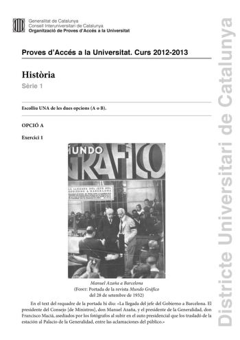 Districte Universitari de Catalunya Generalitat de Catalunya Consell lnteruniversitari de Catalunya Organització de Proves dAccés a la Universitat Proves dAccés a la Universitat Curs 20122013 Histria Srie 1 Escolliu UNA de les dues opcions A o B OPCIÓ A Exercici 1 Manuel Azaña a Barcelona Font Portada de la revista Mundo Gráfico del 28 de setembre de 1932 En el text del requadre de la portada hi diu La llegada del jefe del Gobierno a Barcelona El presidente del Consejo de Ministros don Manuel A…