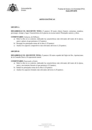 Universidad de Oviedo Pruebas de Acceso a la Universidad PAU Curso 20152016 ARTES ESCÉNICAS OPCIÓN A DESARROLLE EL SIGUIENTE TEMA 5 puntos El teatro clásico francés estructura temática personajes tiempo y lugar Características de la puesta en escena teatral Principales autores y obras COMENTARIO Antígona de Sófloces a Sitúe la obra en su contexto indicando las características más relevantes del teatro de la época autor y género al que pertenece 25 puntos b Destaque los principales temas de la o…