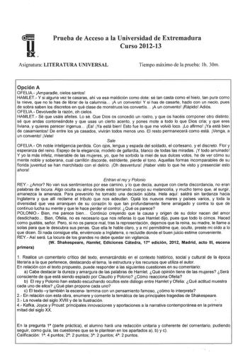 Prueba de Acceso a la Universidad de Extremadura Curso 201213 Asignatura LITERATURA UNIVERSAL Tiempo máximo de la prueba 1h 30m Opción A OFELIA Amparadle cielos santos HAMLET Y si alguna vez te casaras ahí va esa maldición como dote sé tan casta como el hielo tan pura como la nieve que no te has de librar de la calumnia  A un convento Y si has de casarte hazlo con un necio pues de sobra saben los discretos en qué clase de monstruos los convertís  A un convento Rápido Adiós OFELIA Devolvedle la …