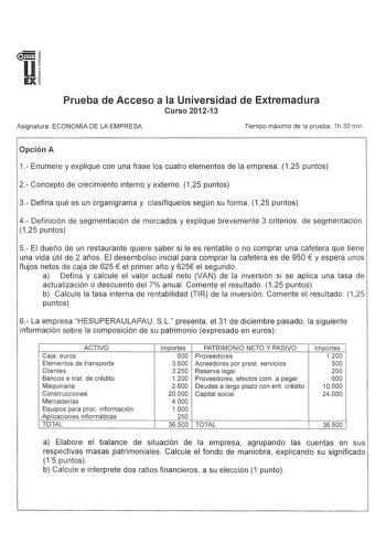 u IEX Prueba de Acceso a la Universidad de Extremadura Curso 201213 Asignatura ECONOMÍA DE LA EMPRESA Tiempo máximo de la prueba 1h 30 min Opción A 1 Enumere y explique con una frase los cuatro elementos de la empresa 125 puntos 2 Concepto de crecimiento interno y externo 125 puntos 3 Defina qué es un organigrama y clasifíquelos según su forma 125 puntos 4 Definición de segmentación de mercados y explique brevemente 3 criterios de segmentación 125 puntos 5 El dueño de un restaurante quiere sabe…