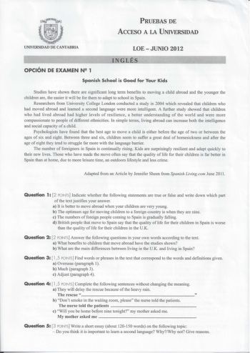 PRUEBAS DE ACCESO A LA UNIVERSIDAD UNIVERSIDAD DE CANTABRIA LOEJUNIO 2012   INGL          OPCIÓN DE EXAMEN N 1 Spanish School is Good for Your Kids Studies have shown there are significant long term benefits to moving a child abroad and the younger the children are the easier it will be for them to adapt to school in Spain Researchers from University College London conducted a study in 2004 which revealed that children who had moved abroad and learned a second language were more intelligent A f…