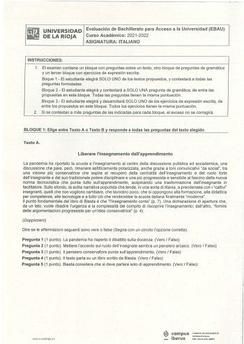 UNIVERSIDAD Evaluación de Bachillerato para Acceso a la Universidad EBAU DE LA RIOJA Curso Académico 20212022 ASIGNATURA ITALIANO INSTRUCCIONES  1 El examen contiene un bloque con preguntas sobre un texto otro bloque de preguntas de gramática y un tercer bloque con ejercicios de expresión escrita Baque 1 El estudiante elegirá SOLO UNO de los textos propuestos y contestará a todas las preguntas formuladas Bloque 2 El estudiante elegirá y contestará aSOLO UNA pregunta de gramática de entre las pr…