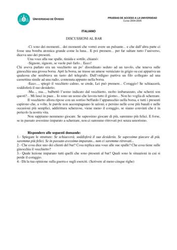 UNIVERSIDAD DE OVIEDO PRUEBAS DE ACCESO A LA UNIVERSIDAD Curso 20042005 ITALIANO DISCUSSIONI AL BAR Ci sono dei momenti dei momenti che vorrei avere un pulsante e che dallaltra parte ci fosse una bomba atomica grande come la luna E poi premere per far saltare tutto luniverso diceva uno dei presenti Una voce alla sue spalle timida e sottile chiam Signore signore se vuole pu farlo Ecco Chi aveva parlato era un vecchietto un po disordinato seduto ad un tavolo che teneva sulle ginocchia una grossa …