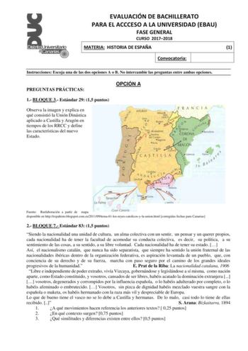 EVALUACIÓN DE BACHILLERATO PARA EL ACCCESO A LA UNIVERSIDAD EBAU FASE GENERAL CURSO 20172018 MATERIA HISTORIA DE ESPAÑA 1 Convocatoria Instrucciones Escoja una de las dos opciones A o B No intercambie las preguntas entre ambas opciones PREGUNTAS PRÁCTICAS OPCIÓN A 1 BLOQUE 3 Estándar 29 15 puntos Observa la imagen y explica en qué consistió la Unión Dinástica aplicado a Castilla y Aragón en tiempos de los RRCC y define las características del nuevo Estado 1493 1496 1483 Fuente Reelaboración a p…