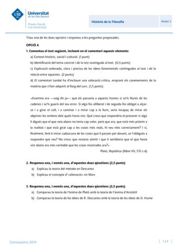 Histria de la Filosofia Model 2 Triau una de les dues opcions i responeu a les preguntes proposades OPCIÓ A 1 Comentau el text segent incloent en el comentari aquests elements a Context histric social i cultural 1 punt b Identificació del tema concret i de la tesi sostinguda al text 05 punts c Explicació ordenada clara i precisa de les idees fonamentals contingudes al text i de la relació entre aquestes 2 punts d El comentari també ha dincloure una valoració crítica emprant els coneixements de …