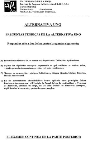 UNIVERSIDAD DE LA RIOJA Pruebas de Acceso a la Universidad LOGSE Curso 20012002 Convocatoria Septiembre ASIGNATURA TECNOLOGÍA INDUSTRIAL ALTERNATIVA UNO PREGUNTAS TEÓRICAS DE LA ALTERNATIVA UNO Responder sólo a dos de las cuatropreguntas siguientes A Tratamientos térmicos de los aceros más importantes Definición Aplicaciones B Explica los siguientes conceptos expresando en qué unidades se miden calor trabajo potencia temperatura presión entropía rendimiento C Sistemas de numeración y códigos De…