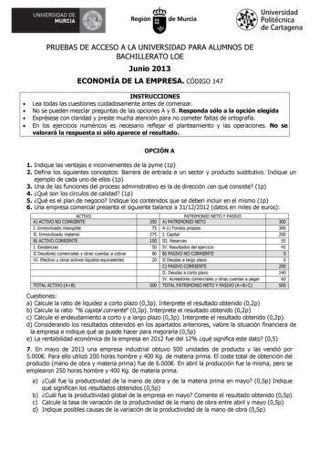 A UNIVERSIDAD DE MURCIA  Ih Región de Murcia Universidad Politécnica de Cartagena PRUEBAS DE ACCESO A LA UNIVERSIDAD PARA ALUMNOS DE BACHILLERATO LOE Junio 2013 ECONOMÍA DE LA EMPRESA CÓDIGO 147 INSTRUCCIONES  Lea todas las cuestiones cuidadosamente antes de comenzar  No se pueden mezclar preguntas de las opciones A y B Responda sólo a la opción elegida  Exprésese con claridad y preste mucha atención para no cometer faltas de ortografía  En los ejercicios numéricos es necesario reflejar el plan…