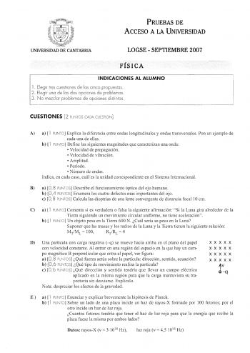 í J UNIVERSIDAD DE CANTABRIA PRUEBAS DE ACCESO A LA UNIVERSIDAD LOGSE  SEPTIEMBRE 2007 FÍSICA INDICACIONES AL ALUMNO l  Elegir tres cuestiones de las cinco propuestas 2 Elegir una de las dos opciones de problemas 3 No mezclar problemas de opciones distintas CUESTIONES 2 PUNTOS CADA CUESTION A a  l PUNTO Explica la diferencia entre ondas longitudinales y ondas transversales Pon un ejemplo de cada una de ellas b  l PUNTO Define las siguientes magnitudes que caracterizan una onda  Velocidad de pro…