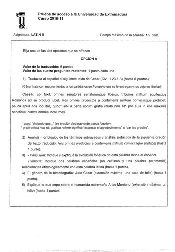 ll EX Prueba de acceso a la Universidad de Extremadura Curso 201011 Asignatura LATÍN 11 Tiempo máximo de la prueba 1h 30m Elija una de las dos opciones que se ofrecen OPCIÓN A Valor de la traducción 6 puntos Valor de las cuatro preguntas restantes 1 punto cada una 1 Traduzca al español el siguiente texto de César Civ 12313 hasta 6 puntos César trata con magnanimidad a los partidarios de Pompeyo que se le entregan y los deja en libertad Caesar ubi luxit omnes senatores senatorumque liberas tribu…