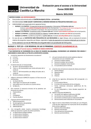 Evaluación para el acceso a la Universidad Curso 20202021 Materia BIOLOGÍA INSTRUCCIONES LEA DETENIDAMENTE  Esta prueba está estructurada en CUATRO BLOQUES TOTAL  10 PUNTOS  EN CADA BLOQUE DEBE ELEGIR Y CONTESTAR EL NÚMERO MÁXIMO DE PREGUNTAS INDICADO rojo  CADA BLOQUE está organizado de la siguiente forma o BLOQUE 1 25 PUNTOS 17 preguntas de tipo test 15 preguntas  2 de reserva 025 puntos cada una Conteste como máximo 10 preguntas tipo test de las 15 propuestas  las 2 preguntas de reserva preg…