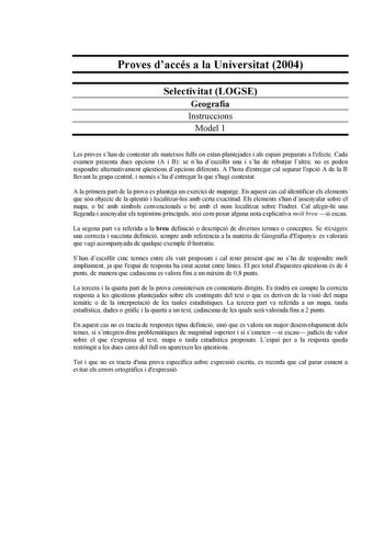 Proves daccés a la Universitat 2004 Selectivitat LOGSE Geografia Instruccions Model 1 Les proves shan de contestar als mateixos fulls on estan plantejades i als espais preparats a lefecte Cada examen presenta dues opcions A i B se nha descollir una i sha de rebutjar laltra no es poden respondre alternativament qestions dopcions diferents A lhora dentregar cal separar lopció A de la B llevant la grapa central i només sha dentregar la que shagi contestat A la primera part de la prova es planteja …