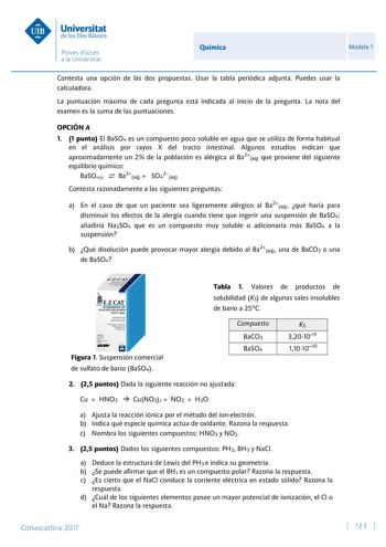 Química Modelo 1 Contesta una opción de las dos propuestas Usar la tabla periódica adjunta Puedes usar la calculadora La puntuación máxima de cada pregunta está indicada al inicio de la pregunta La nota del examen es la suma de las puntuaciones OPCIÓN A 1 1 punto El BaSO4 es un compuesto poco soluble en agua que se utiliza de forma habitual en el análisis por rayos X del tracto intestinal Algunos estudios indican que aproximadamente un 2 de la población es alérgica al Ba2aq que proviene del sig…