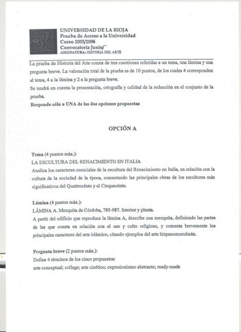 UNIVERSIDAD DE LA RIOJA Prueba de Acceso a la Universidad Curso 20052006 Convocatoria Junio ASIGNATURA HISTORIA DEL ARTE La prueba de Historia del Arte consta de tres cuestiones referidas a un tema una lámina y una pregunta breve La valoración total de la prueba es de 1Opuntos de los cuales 4 corresponden al tema 4 a la lámina y 2 a la pregunta breve Se tendrá en cuenta la presentación ortografia y calidad de la redacción en el conjunto de la prueba Responde sólo a UNA de las dos opciones propu…