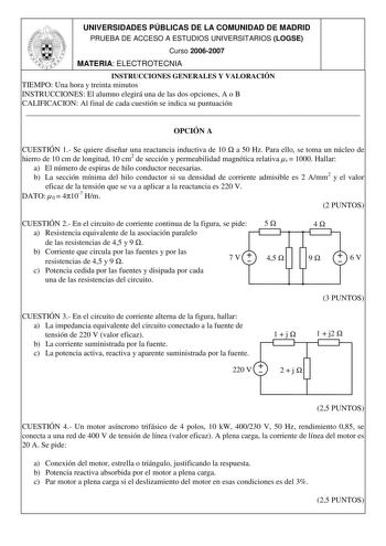 UNIVERSIDADES PÚBLICAS DE LA COMUNIDAD DE MADRID PRUEBA DE ACCESO A ESTUDIOS UNIVERSITARIOS LOGSE Curso 20062007 MATERIA ELECTROTECNIA INSTRUCCIONES GENERALES Y VALORACIÓN TIEMPO Una hora y treinta minutos INSTRUCCIONES El alumno elegirá una de las dos opciones A o B CALIFICACION Al final de cada cuestión se indica su puntuación  OPCIÓN A CUESTIÓN 1 Se quiere diseñar una reactancia inductiva de 10  a 50 Hz Para ello se toma un núcleo de hierro de 10 cm de longitud 10 cm2 de sección y permeabili…