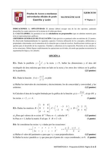 Pruebas de Acceso a enseñanzas universitarias oficiales de grado Castilla y León MATEMÁTICAS II EJERCICIO N Páginas 2 INDICACIONES 1 OPTATIVIDAD El alumno deberá escoger una de las dos opciones pudiendo desarrollar los cuatro ejercicios de la misma en el orden que desee 2 CALCULADORA Se permitirá el uso de calculadoras no programables que no admitan memoria para texto ni representaciones gráficas CRITERIOS GENERALES DE EVALUACIÓN Cada ejercicio se puntuará sobre un máximo de 25 puntos Se observ…