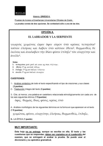 t 1JJ  11 MI    u   Materia GRIEGO II Pruebas de Acceso a Enseñanzas Universitarias Oficiales de Grado La prueba consta de dos opciones Se contestará sólo a una de las dos OPCIÓN A EL LABRADOR Y LA SERPIENTE        1       2         3    4 Notas 1  part perf act acus sg mas   2  3 sg aorind  3  3 sgaor indact  4  3 sgaor indact  CUESTIONES 1 Análisis sintáctico de todo el texto especificando el tipo de oraciones y sus clases 3 puntos 2 Traducción íntegra del texto 3 puntos 3 Cite al menos una p…