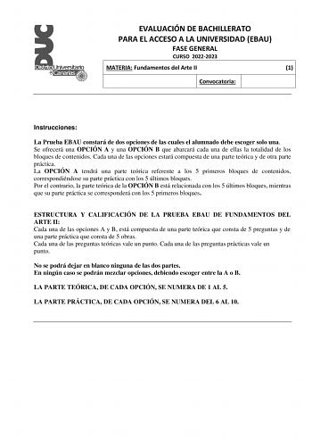 EVALUACIÓN DE BACHILLERATO PARA EL ACCESO A LA UNIVERSIDAD EBAU FASE GENERAL CURSO 20222023 MATERIA Fundamentos del Arte II 1 Convocatoria Instrucciones La Prueba EBAU constará de dos opciones de las cuales el alumnado debe escoger solo una Se ofrecerá una OPCIÓN A y una OPCIÓN B que abarcará cada una de ellas la totalidad de los bloques de contenidos Cada una de las opciones estará compuesta de una parte teórica y de otra parte práctica La OPCIÓN A tendrá una parte teórica referente a los 5 pr…