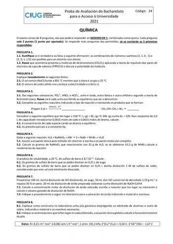 Proba de Avaliación do Bacharelato para o Acceso á Universidade 2021 Código 24 QUÍMICA O exame consta de 8 preguntas das que poderá responder un MÁXIMO DE 5 combinadas como queira Cada pregunta vale 2 puntos 1 punto por apartado Se responde máis preguntas das permitidas só se corrixirán as 5 primeiras respondidas PREGUNTA 1 11 Xustifique se é verdadeira ou falsa a seguinte afirmación as combinacións de números cuánticos 2 1 0 1 e 3 0 1 12 son posibles para un electrón nun átomo 12 Razoe que xeo…