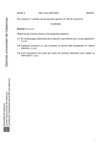 Districte universitari de Catalunya SRIE 5 PAU Curs 20032004 IMATGE Feu lexercici 1 i escolliu una de les dues opcions A o B de lexercici 2 La televisió Exercici 1 3 punts Responeu de manera concisa a les preguntes segents 11 En el llenguatge audiovisual de la televisió qu entenem per un pla seqncia 1 punt 12 Expliqueu breument en qu consisteix la tcnica dels encadenats en ledició televisiva 1 punt 13 Com sanomenen les ones que reben les antenes televisives quan capten la informació 1 punt Gene…