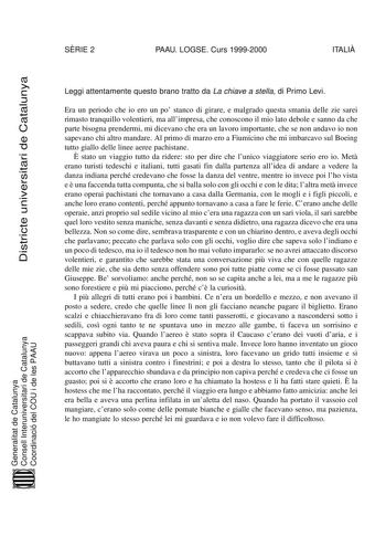 SRIE 2 PAAU LOGSE Curs 19992000 ITALI Districte universitari de Catalunya Leggi attentamente questo brano tratto da La chiave a stella di Primo Levi Era un periodo che io ero un po stanco di girare e malgrado questa smania delle zie sarei rimasto tranquillo volentieri ma allimpresa che conoscono il mio lato debole e sanno da che parte bisogna prendermi mi dicevano che era un lavoro importante che se non andavo io non sapevano chi altro mandare Al primo di marzo ero a Fiumicino che mi imbarcavo …