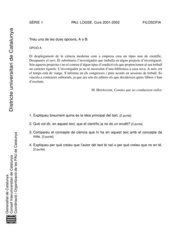 Districte universitari de Catalunya SRIE 1 PAU LOGSE Curs 20012002 FILOSOFIA Trieu una de les dues opcions A o B OPCIÓ A El desplegament de la cincia moderna com a empresa crea un tipus nou de científic Desapareix el savi El substitueix linvestigador que treballa en algun projecte dinvestigació Són aquests projectes i no el conreu dalgun tipus derudició els que proporcionen al seu treball un carcter rigorós Linvestigador ja no té necessitat duna biblioteca a casa seva A més tot el temps est de …