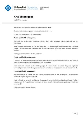 Universitat Prova daccés Convocatoria de les Illes Balears a la Universitat 2016 Arts Esceniques Model l lnstruccions Heu de triar una opció entre les dues que sofereixen A o B Cadascuna de les dues opcions consta de tres parts a b i c La parta és comuna pera les dues opcions Parta qualificable amb 4 punts Consistira en lanalisi deis elements escénics dun vídeo proposat representatiu de les arts escéniques Hom valorara la correcció en lús del llenguatge i la terminología específica utilitzada a…