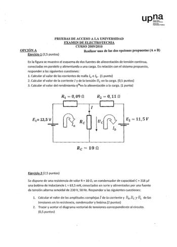 upJ Nínotlo Umouti10Pobhli0 PRUEBAS DE ACCESO A LA UNIVERSIDAD EXAMEN DE ELECTROTECNIA CURSO 20092010 OPCIÓN A Realizar una de las dos opciones propuestas A o B Ejercicio 1 25 puntos En la figura se muestra el esquema de dos fuentes de alimentación de tensión continua conectadas en paralelo y alimentando a una carga En relación con el sistema propuesto responder a las siguientes cuestiones 1 Calcular el valor de las corrientes de malla la eh 1 punto 2 Calcular el valor de la corriente l y de la…