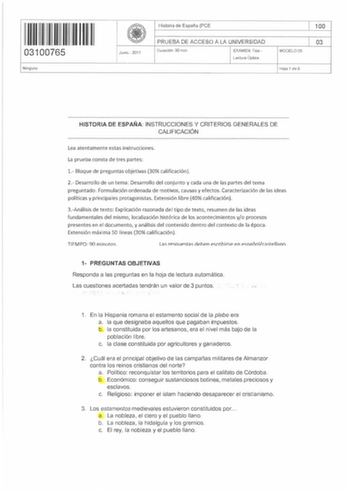 11 1 11 1 1111I 03100765 Ninguno Junio  2017 Historia de España PCE PRUEBA DE ACCESO A LA UNIVERSIDAD Duración 90 min EXAMEN Tipo Lectura Óptica MODELO OS 100 03 Hoja 1 de 5 HISTORIA DE ESPAÑA INSTRUCCIONES Y CRITERIOS GENERALES DE CALIFICACIÓN Lea atentamente estas instrucciones La prueba consta de tres partes 1 Bloque de preguntas objetivas 30 calificación 2 Desarrollo de un tema Desarrollo del conjunto y cada una de las partes del tema preguntado Formulación ordenada de motivos causas y efec…