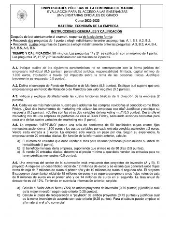 UNIVERSIDADES PÚBLICAS DE LA COMUNIDAD DE MADRID EVALUACIÓN PARA EL ACCESO A LAS ENSEÑANZAS UNIVERSITARIAS OFICIALES DE GRADO Curso 20222023 MATERIA ECONOMÍA DE LA EMPRESA INSTRUCCIONES GENERALES Y CALIFICACIÓN Después de leer atentamente el examen responda de la siguiente forma  Responda dos preguntas de 1 punto a elegir indistintamente entre las preguntas A1 B1 A2 B2  Responda cuatro preguntas de 2 puntos a elegir indistintamente entre las preguntas A3 B3 A4 B4 A5 B5 A6 B6 TIEMPO Y CALIFICACI…