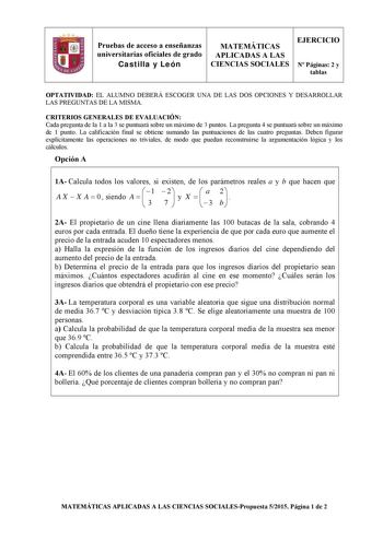 Pruebas de acceso a enseñanzas universitarias oficiales de grado Castilla y León MATEMÁTICAS APLICADAS A LAS CIENCIAS SOCIALES EJERCICIO N Páginas 2 y tablas OPTATIVIDAD EL ALUMNO DEBERÁ ESCOGER UNA DE LAS DOS OPCIONES Y DESARROLLAR LAS PREGUNTAS DE LA MISMA CRITERIOS GENERALES DE EVALUACIÓN Cada pregunta de la 1 a la 3 se puntuará sobre un máximo de 3 puntos La pregunta 4 se puntuará sobre un máximo de 1 punto La calificación final se obtiene sumando las puntuaciones de las cuatro preguntas De…