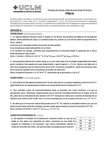 UnlVERSIDAD DE CASTlllAlA mAnCHA Pruebas de Acceso a Estudios de Grado PAEG FÍSICA El alumno deberá contestar a una de las dos opciones propuestas A o B Los problemas puntúan 3 puntos cada uno las cuestiones 1 punto cada una y la cuestión experimental 1 punto Se valorará prioritariamente la aplicación razonada de los principios físicos así como el planteamiento acompañado de los diagramas o esquemas necesarios para el desarrollo del ejercicio y una exposición clara y ordenada Se podrá utilizar …