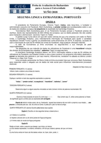 Proba de Avaliación do Bacharelato para o Acceso á Universidade XUÑO 2018 Código65 SEGUNDA LINGUA ESTRANXEIRA PORTUGUÉS OPO A O presidente do Parlamento Europeu Antonio Tajani instou esta terafeira o fundador e administrador executivo do Facebook Mark Zuckerberg a prestar contas aos eurodeputados sobre o uso de dados de cidados europeus na sequncia do escndalo da Cambridge Analytica Convidamos Mark Zuckerberg para vir ao Parlamento Europeu porque o Facebook precisa de clarificar diante dos repr…