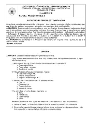 UNIVERSIDADES PÚBLICAS DE LA COMUNIDAD DE MADRID PRUEBA DE ACCESO A LAS ENSEÑANZAS UNIVERSITARIAS OFICIALES DE GRADO Curso 20142015 MATERIA ANÁLISIS MUSICAL II INSTRUCCIONES GENERALES Y CALIFICACIÓN Después de escuchar atentamente las audiciones y leer todas las preguntas el alumno deberá escoger una de las dos opciones propuestas y responder a las cuestiones de la opción elegida AUDICIONES Se escucharán fragmentos breves pero significativos de dos obras por cada opción Cada una de las audicion…