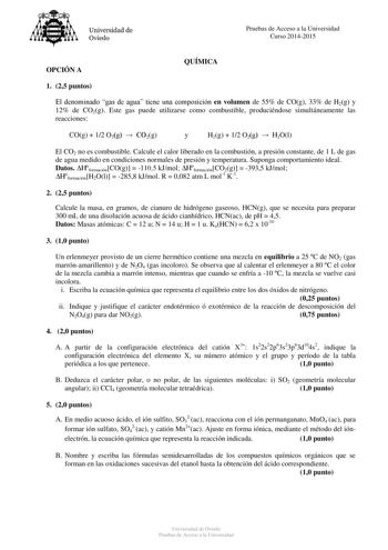 Universidad de Oviedo Pruebas de Acceso a la Universidad Curso 20142015 OPCIÓN A QUÍMICA 1 25 puntos El denominado gas de agua tiene una composición en volumen de 55 de COg 33 de H2g y 12 de CO2g Este gas puede utilizarse como combustible produciéndose simultáneamente las reacciones COg  12 O2g  CO2g y H2g  12 O2g  H2Ol El CO2 no es combustible Calcule el calor liberado en la combustión a presión constante de 1 L de gas de agua medido en condiciones normales de presión y temperatura Suponga com…