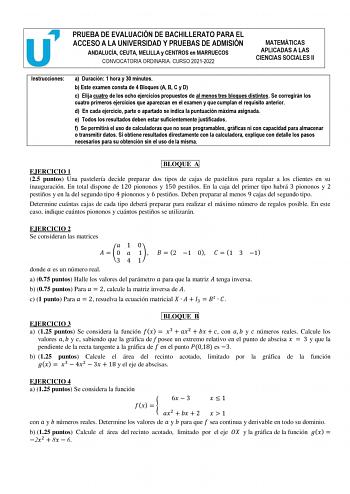 PRUEBA DE EVALUACIÓN DE BACHILLERATO PARA EL ACCESO A LA UNIVERSIDAD Y PRUEBAS DE ADMISIÓN ANDALUCÍA CEUTA MELILLA y CENTROS en MARRUECOS CONVOCATORIA ORDINARIA CURSO 20212022 MATEMÁTICAS APLICADAS A LAS CIENCIAS SOCIALES II Instrucciones a Duración 1 hora y 30 minutos b Este examen consta de 4 Bloques A B C y D c Elija cuatro de los ocho ejercicios propuestos de al menos tres bloques distintos Se corregirán los cuatro primeros ejercicios que aparezcan en el examen y que cumplan el requisito an…