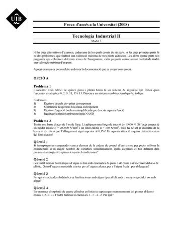 UIB M Prova daccés a la Universitat 2008 Tecnologia Industrial II Model 3 Hi ha dues alternatives dexamen cadascuna de les quals consta de sis parts A les dues primeres parts hi ha dos problemes que tindran una valoració mxima de tres punts cadascun Les altres quatre parts són preguntes que cobreixen diferents temes de lassignatura cada pregunta correctament contestada tindr una valoració mxima dun punt Aquest examen es pot resoldre amb tota la documentació que es cregui convenient OPCIÓ A Prob…