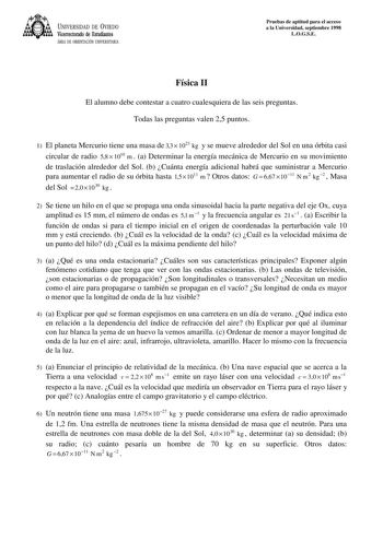 UNIVERSIDAD DE VIEDO Vicerrectorado de Estudiantes ÁREA DE ORIENTACIÓN UNIVERSITARIA Pruebas de aptitud para el acceso a la Universidad septiembre 1998 LOGSE Física II El alumno debe contestar a cuatro cualesquiera de las seis preguntas Todas las preguntas valen 25 puntos 1 El planeta Mercurio tiene una masa de 33  1023 kg y se mueve alrededor del Sol en una órbita casi circular de radio 58  1010 m  a Determinar la energía mecánica de Mercurio en su movimiento de traslación alrededor del Sol b …