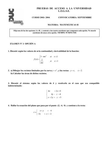 PRUEBAS DE ACCESO A LA UNIVERSIDAD LOGSE CURSO 2003 2004 CONVOCATORIA SEPTIEMBRE MATERIA MATEMÁTICAS II Elija una de las dos opciones A o B y conteste a las cuatro cuestiones que componen cada opción No mezcle cuestiones de una u otra opción TIEMPO 90 MINUTOS EXAMEN N 3 OPCIÓN A 1 Discutir según los valores de m la continuidad y derivabilidad de la función 3  mx2 f  x    2  mx si x 1 si x 1 2 a Dibujar los recintos limitados por la curva y  x2  y las rectas y  x  x  2 b Calcular las áreas de di…