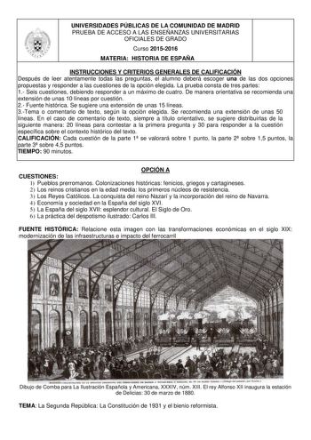 UNIVERSIDADES PÚBLICAS DE LA COMUNIDAD DE MADRID PRUEBA DE ACCESO A LAS ENSEÑANZAS UNIVERSITARIAS OFICIALES DE GRADO Curso 20152016 MATERIA HISTORIA DE ESPAÑA INSTRUCCIONES Y CRITERIOS GENERALES DE CALIFICACIÓN Después de leer atentamente todas las preguntas el alumno deberá escoger una de las dos opciones propuestas y responder a las cuestiones de la opción elegida La prueba consta de tres partes 1 Seis cuestiones debiendo responder a un máximo de cuatro De manera orientativa se recomienda una…