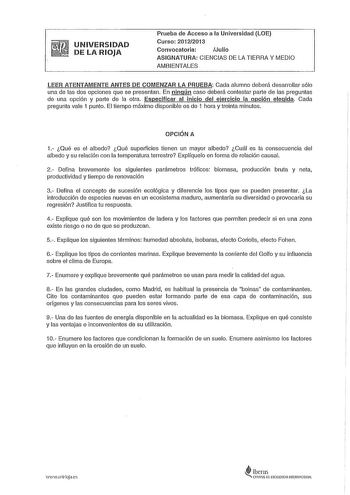 UNIVERSIDAD DE LA RIOJA Prueba de Acceso a la Universidad LOE Curso 20122013 Convocatoria Julio ASIGNATURA CIENCIAS DE LA TIERRA Y MEDIO AMBIENTALES LEER ATENTAMENTE ANTES DE COMENZAR LA PRUEBA Cada alumno deberá desarrollar sólo una de las dos opciones que se presentan En ningún caso deberá contestar parte de las preguntas de una opción y parte de la otra Especificar al inicio del ejercicio la opción elegida Cada pregunta vale 1 punto El tiempo máximo disponible es de 1 hora y treinta minutos …