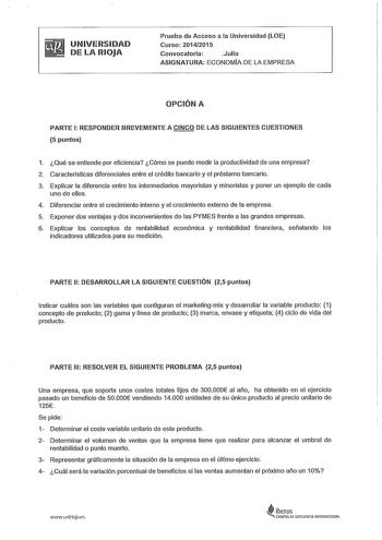 UNIVERSIDAD DE LA RIOJA Prueba de Acceso a la Universidad LOE Curso 20142015 Convocatoria Julio ASIGNATURA ECONOMIA DE LA EMPRESA OPCIÓN A PARTE 1 RESPONDER BREVEMENTE A CINCO DE LAS SIGUIENTES CUESTIONES 5 puntos 1 Qué se entiende por eficiencia Cómo se puede medir la productividad de una empresa 2 Caracterlsticas diferenciales entre el crédito bancario y el préstamo bancario 3 Explicar la diferencia entre los intermediarios mayoristas y minoristas y poner un ejemplo de cada uno de ellos 4 Dif…