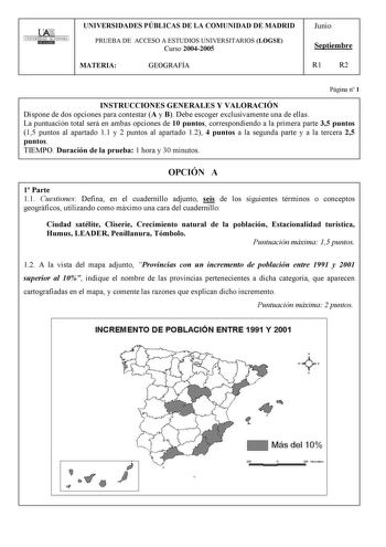 UNIVERSIDAD AUTONOMA UNIVERSIDADES PÚBLICAS DE LA COMUNIDAD DE MADRID PRUEBA DE ACCESO A ESTUDIOS UNIVERSITARIOS LOGSE Curso 20042005 MATERIA GEOGRAFÍA Junio Septiembre R1 R2 Página n 1 INSTRUCCIONES GENERALES Y VALORACIÓN Dispone de dos opciones para contestar A y B Debe escoger exclusivamente una de ellas La puntuación total será en ambas opciones de 10 puntos correspondiendo a la primera parte 35 puntos 15 puntos al apartado 11 y 2 puntos al apartado 12 4 puntos a la segunda parte y a la ter…